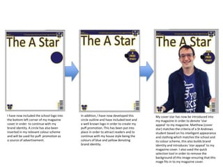 I have now included the school logo into
the bottom left corner of my magazine
cover in order to continue with my
brand identity. A circle has also been
inserted in my relevant colour scheme
and will be used for puff promotion as
a source of advertisement.
In addition, I have now developed this
circle outline and have included text and
a well known logo in order to create my
puff promotion. This has been put into
place in order to attract readers and to
continue with my house style being the
colours of blue and yellow denoting
brand identity.
My cover star has now be introduced into
my magazine in order to denote ‘star
appeal’ to my magazine. Matthew (cover
star) matches the criteria of a St Andrews
student based on his intelligent appearance
and clothing which matches the school and
its colour scheme, this also builds brand
identity and introduces ‘star appeal’ to my
magazine cover. I also used the quick
selection tool in order to remove the
background of this image ensuring that this
mage fits in to my magazine cover.
 