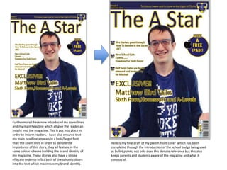 Furthermore I have now introduced my cover lines
and my main headline which all give the reader an
insight into the magazine. This is put into place in
order to inform readers. I have also ensured that
my main headline appears in a bold/larger font
than the cover lines in order to denote the
importance of this story, they all feature in the
same colour scheme building the brand identity of
my magazine. These stories also have a stroke
effect in order to inflict both of the school colours
into the text which maximises my brand identity.
Here is my final draft of my prelim front cover which has been
completed through the introduction of the school badge being used
as bullet points, not only does this denote relevance but this also
keeps parents and students aware of the magazine and what it
consists of.
 