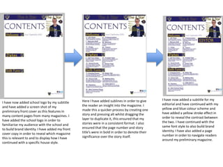 I have now added school logo by my subtitle
and have added a screen shot of my
preliminary front cover as this features in
many content pages from many magazines. I
have added the school logo in order to
familiarise my audience with the school and
to build brand identity. I have added my front
cover copy in order to reveal which magazine
this is relevant to and to display how I have
continued with a specific house style.
Here I have added sublines in order to give
the reader an insight into the magazine. I
made this a quicker process by creating one
story and pressing alt whilst dragging the
layer to duplicate it, this ensured that my
stories were in a consistent format. I also
ensured that the page number and story
title’s were in bold in order to denote their
significance over the story itself.
I have now added a subtitle for my
editorial and have continued with my
yellow and blue colour scheme and
have added a yellow stroke effect in
order to reveal the contrast between
the two. I have continued with the
same font style to also build brand
identity. I have also added a page
number in order to navigate readers
around my preliminary magazine.
 