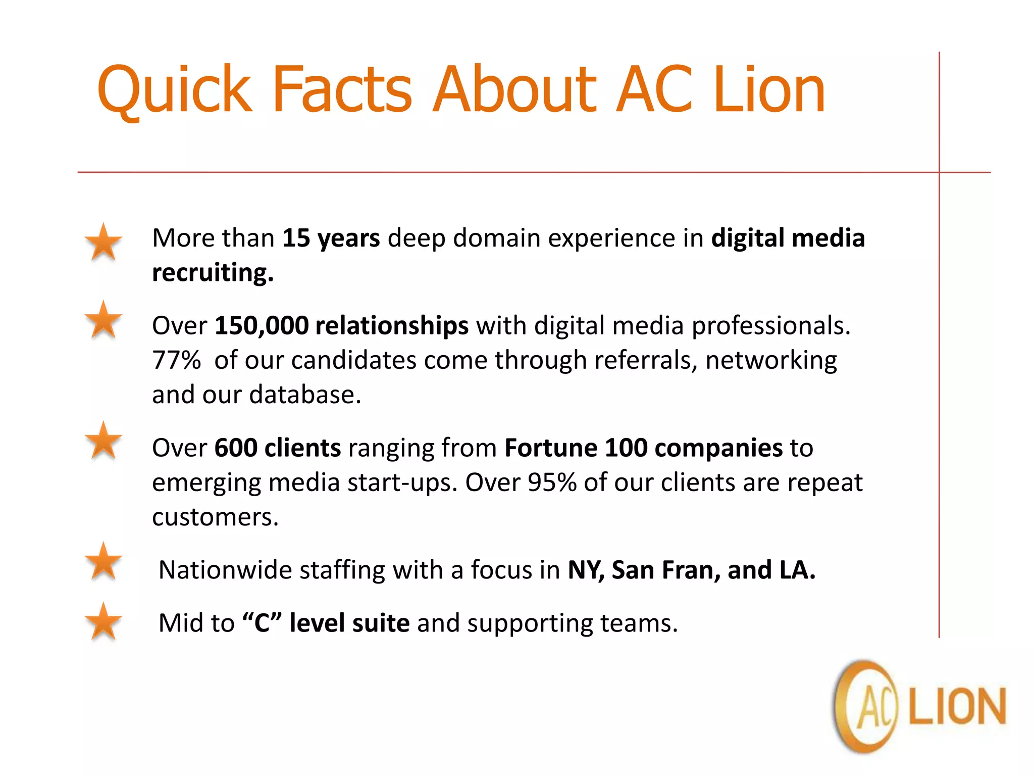 Quick Facts About AC Lion

 More than 15 years deep domain experience in digital media
 recruiting.
 Over 150,000 relationships with digital media professionals.
 77% of our candidates come through referrals, networking
 and our database.
 Over 600 clients ranging from Fortune 100 companies to
 emerging media start-ups. Over 95% of our clients are repeat
 customers.
  Nationwide staffing with a focus in NY, San Fran, and LA.
  Mid to “C” level suite and supporting teams.
 