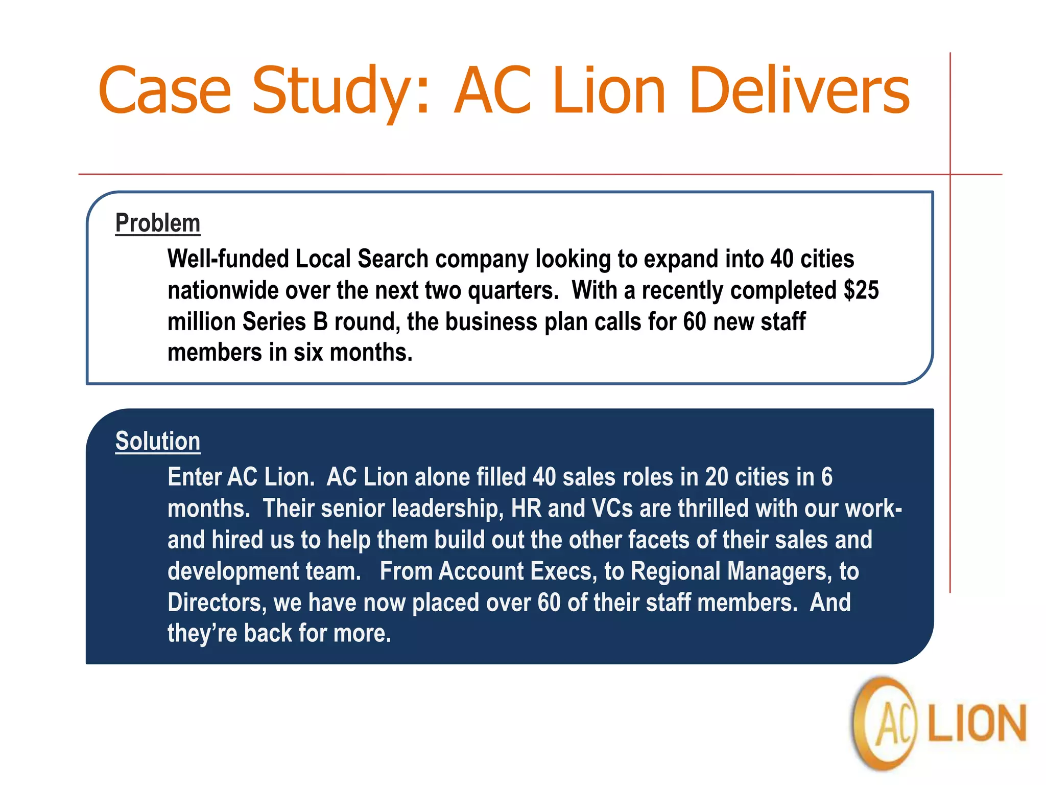 Case Study: AC Lion Delivers
Problem
     Well-funded Local Search company looking to expand into 40 cities
     nationwide over the next two quarters. With a recently completed $25
     million Series B round, the business plan calls for 60 new staff
     members in six months.


Solution
     Enter AC Lion. AC Lion alone filled 40 sales roles in 20 cities in 6
     months. Their senior leadership, HR and VCs are thrilled with our work-
     and hired us to help them build out the other facets of their sales and
     development team. From Account Execs, to Regional Managers, to
     Directors, we have now placed over 60 of their staff members. And
     they’re back for more.
 