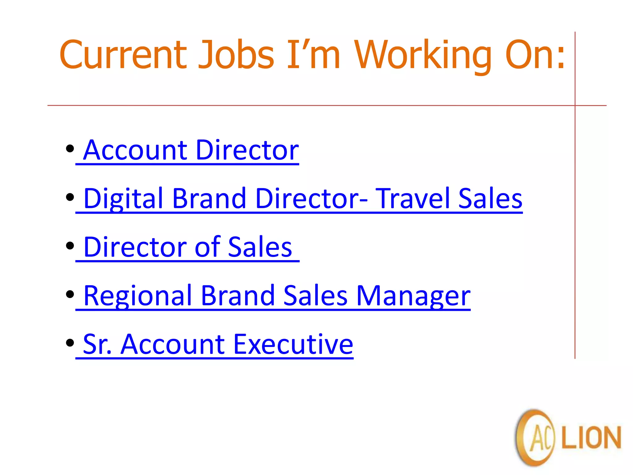 Current Jobs I’m Working On:

• Account Director
• Digital Brand Director- Travel Sales
• Director of Sales
• Regional Brand Sales Manager
• Sr. Account Executive
 
