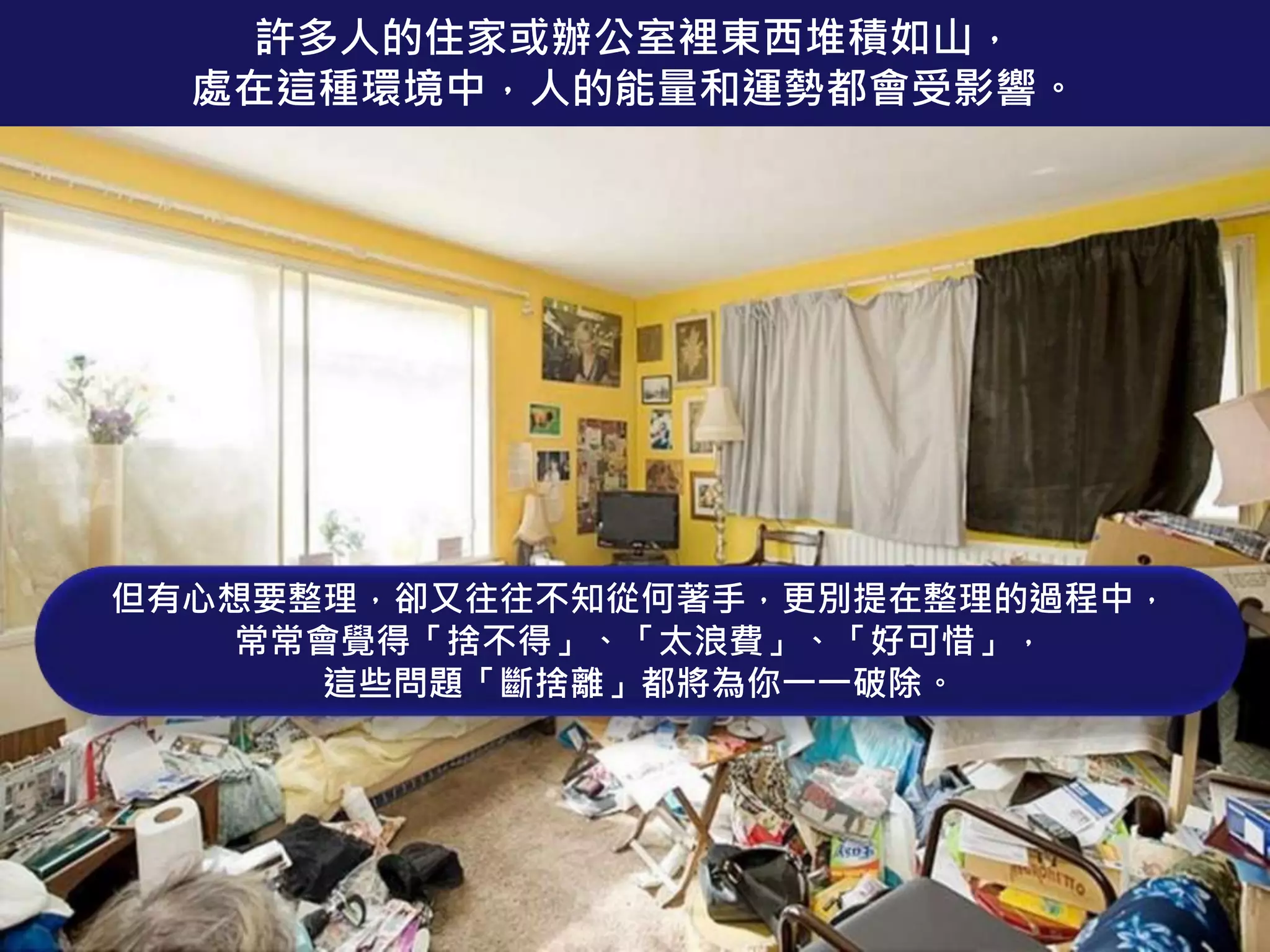 許多人的住家或辦公室裡東西堆積如山，
處在這種環境中，人的能量和運勢都會受影響。
但有心想要整理，卻又往往不知從何著手，更別提在整理的過程中，
常常會覺得「捨不得」、「太浪費」、「好可惜」，
這些問題「斷捨離」都將為你一一破除。
 
