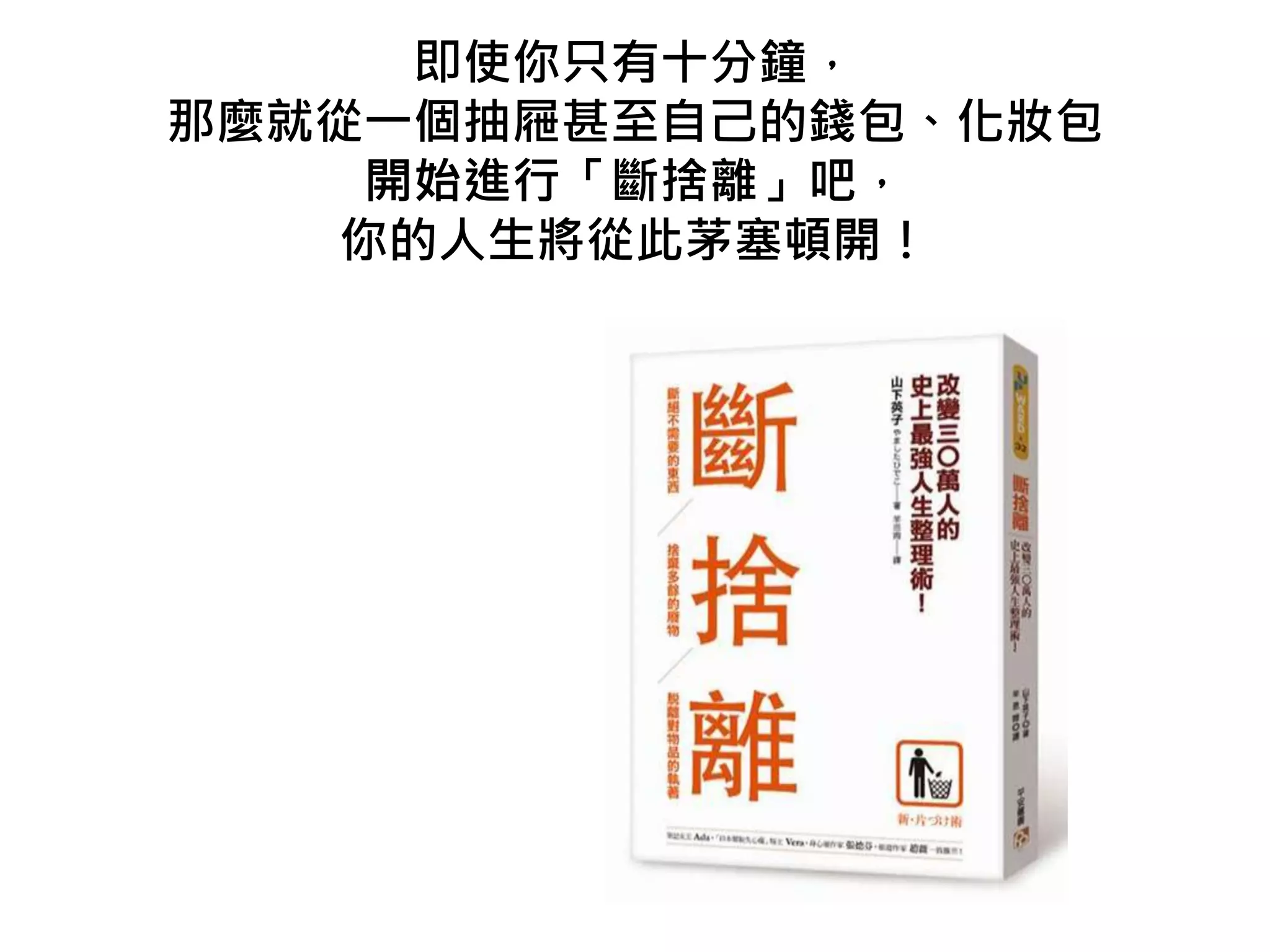 即使你只有十分鐘，
那麼就從一個抽屜甚至自己的錢包、化妝包
開始進行「斷捨離」吧，
你的人生將從此茅塞頓開！
 