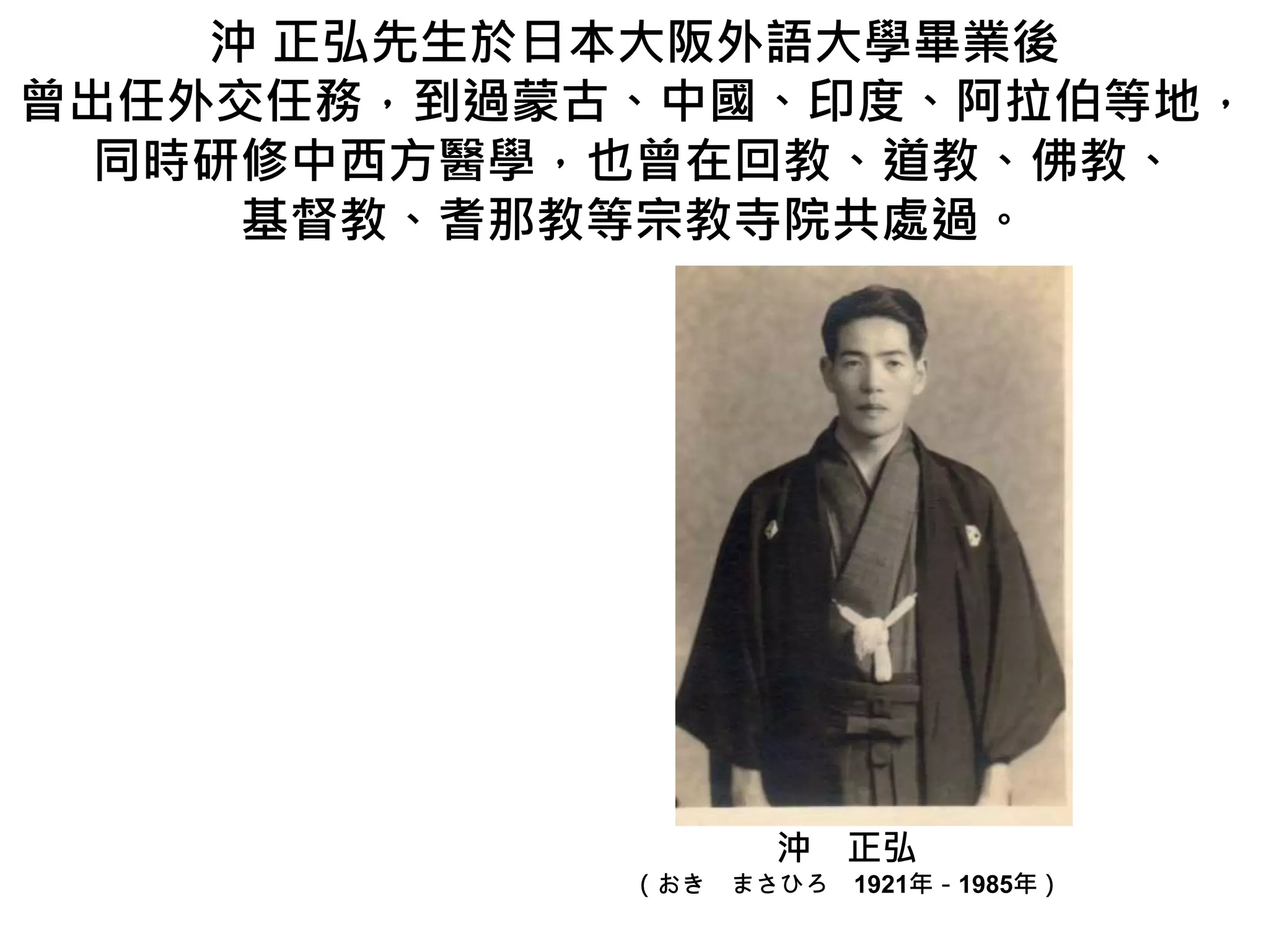 沖 正弘先生於日本大阪外語大學畢業後
曾出任外交任務，到過蒙古、中國、印度、阿拉伯等地，
同時研修中西方醫學，也曾在回教、道教、佛教、
基督教、耆那教等宗教寺院共處過。
沖 正弘
（おき まさひろ 1921年－1985年）
 
