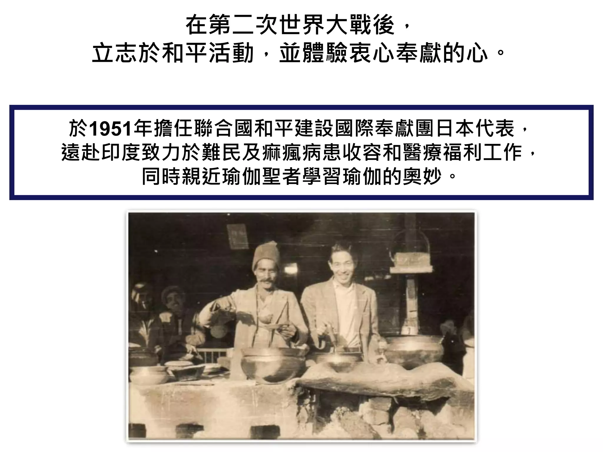 在第二次世界大戰後，
立志於和平活動，並體驗衷心奉獻的心。
於1951年擔任聯合國和平建設國際奉獻團日本代表，
遠赴印度致力於難民及痲瘋病患收容和醫療福利工作，
同時親近瑜伽聖者學習瑜伽的奧妙。
 