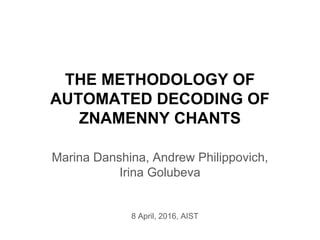 THE METHODOLOGY OF
AUTOMATED DECODING OF
ZNAMENNY CHANTS
Marina Danshina, Andrew Philippovich,
Irina Golubeva
8 April, 2016, AIST
 