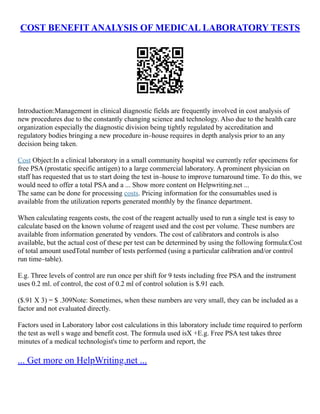 COST BENEFIT ANALYSIS OF MEDICAL LABORATORY TESTS
Introduction:Management in clinical diagnostic fields are frequently involved in cost analysis of
new procedures due to the constantly changing science and technology. Also due to the health care
organization especially the diagnostic division being tightly regulated by accreditation and
regulatory bodies bringing a new procedure in–house requires in depth analysis prior to an any
decision being taken.
Cost Object:In a clinical laboratory in a small community hospital we currently refer specimens for
free PSA (prostatic specific antigen) to a large commercial laboratory. A prominent physician on
staff has requested that us to start doing the test in–house to improve turnaround time. To do this, we
would need to offer a total PSA and a ... Show more content on Helpwriting.net ...
The same can be done for processing costs. Pricing information for the consumables used is
available from the utilization reports generated monthly by the finance department.
When calculating reagents costs, the cost of the reagent actually used to run a single test is easy to
calculate based on the known volume of reagent used and the cost per volume. These numbers are
available from information generated by vendors. The cost of calibrators and controls is also
available, but the actual cost of these per test can be determined by using the following formula:Cost
of total amount usedTotal number of tests performed (using a particular calibration and/or control
run time–table).
E.g. Three levels of control are run once per shift for 9 tests including free PSA and the instrument
uses 0.2 ml. of control, the cost of 0.2 ml of control solution is $.91 each.
($.91 X 3) = $ .309Note: Sometimes, when these numbers are very small, they can be included as a
factor and not evaluated directly.
Factors used in Laboratory labor cost calculations in this laboratory include time required to perform
the test as well s wage and benefit cost. The formula used isX +E.g. Free PSA test takes three
minutes of a medical technologist's time to perform and report, the
... Get more on HelpWriting.net ...
 