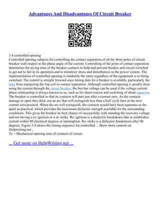 Advantages And Disadvantages Of Circuit Breaker
3.4 controlled opening
Controlled opening subjects for controlling the contact separation of all the three poles of circuit
breaker with respect to the phase angle of the current. Controlling of the point of contact separation
determines the arcing time of the breaker contacts to help and prevent breaker and circuit switched
to get not to fail in its operation and to minimize stress and disturbances to the power system. The
implementation of controlled opening is randomly the same regardless of the equipment is to being
switched. The control is straight forward once timing data for a breaker is available, particularly the
time from energizing the trip coil to contact separation. Although controlled opening is greatly done
using the current through the circuit breaker, the bus bar voltage can be used if the voltage current
phase relationship is always known to us, such as for shunt reactor and switching of shunt capacitor.
The breaker is controlled so that its contacts will part just after a current zero. As the contacts
manage to open they draw out an arc that will extinguish less than a half cycle later at the next
current zero position. When the arc will extinguish, the contacts would have been separates as far
apart as practical, which provides the maximum dielectric strength available for the surrounding
conditions. This gives the breaker its best chance of successfully with standing the recovery voltage
and not having a re–ignition or a re–strike. Re–ignition is a dielectric breakdown that re establishes
current within 90 electrical degrees of interruption. Re–strike is a dielectric breakdown after 90
degrees. Figure 3.4 shows the timing sequence for controlled ... Show more content on
Helpwriting.net ...
To = Mechanical opening time of contacts of circuit
... Get more on HelpWriting.net ...
 