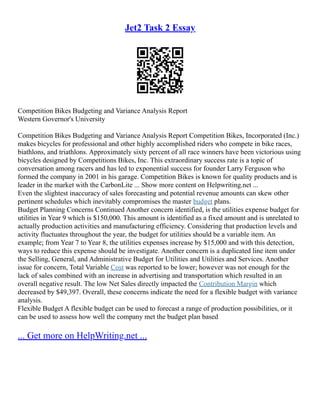 Jet2 Task 2 Essay
Competition Bikes Budgeting and Variance Analysis Report
Western Governor's University
Competition Bikes Budgeting and Variance Analysis Report Competition Bikes, Incorporated (Inc.)
makes bicycles for professional and other highly accomplished riders who compete in bike races,
biathlons, and triathlons. Approximately sixty percent of all race winners have been victorious using
bicycles designed by Competitions Bikes, Inc. This extraordinary success rate is a topic of
conversation among racers and has led to exponential success for founder Larry Ferguson who
formed the company in 2001 in his garage. Competition Bikes is known for quality products and is
leader in the market with the CarbonLite ... Show more content on Helpwriting.net ...
Even the slightest inaccuracy of sales forecasting and potential revenue amounts can skew other
pertinent schedules which inevitably compromises the master budget plans.
Budget Planning Concerns Continued Another concern identified, is the utilities expense budget for
utilities in Year 9 which is $150,000. This amount is identified as a fixed amount and is unrelated to
actually production activities and manufacturing efficiency. Considering that production levels and
activity fluctuates throughout the year, the budget for utilities should be a variable item. An
example; from Year 7 to Year 8, the utilities expenses increase by $15,000 and with this detection,
ways to reduce this expense should be investigate. Another concern is a duplicated line item under
the Selling, General, and Administrative Budget for Utilities and Utilities and Services. Another
issue for concern, Total Variable Cost was reported to be lower; however was not enough for the
lack of sales combined with an increase in advertising and transportation which resulted in an
overall negative result. The low Net Sales directly impacted the Contribution Margin which
decreased by $49,397. Overall, these concerns indicate the need for a flexible budget with variance
analysis.
Flexible Budget A flexible budget can be used to forecast a range of production possibilities, or it
can be used to assess how well the company met the budget plan based
... Get more on HelpWriting.net ...
 