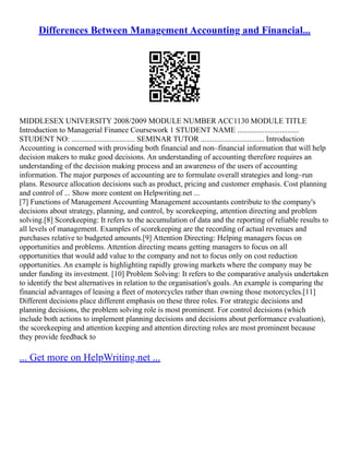 Differences Between Management Accounting and Financial...
MIDDLESEX UNIVERSITY 2008/2009 MODULE NUMBER ACC1130 MODULE TITLE
Introduction to Managerial Finance Coursework 1 STUDENT NAME ................................
STUDENT NO: ................................. SEMINAR TUTOR ................................. Introduction
Accounting is concerned with providing both financial and non–financial information that will help
decision makers to make good decisions. An understanding of accounting therefore requires an
understanding of the decision making process and an awareness of the users of accounting
information. The major purposes of accounting are to formulate overall strategies and long–run
plans. Resource allocation decisions such as product, pricing and customer emphasis. Cost planning
and control of ... Show more content on Helpwriting.net ...
[7] Functions of Management Accounting Management accountants contribute to the company's
decisions about strategy, planning, and control, by scorekeeping, attention directing and problem
solving.[8] Scorekeeping: It refers to the accumulation of data and the reporting of reliable results to
all levels of management. Examples of scorekeeping are the recording of actual revenues and
purchases relative to budgeted amounts.[9] Attention Directing: Helping managers focus on
opportunities and problems. Attention directing means getting managers to focus on all
opportunities that would add value to the company and not to focus only on cost reduction
opportunities. An example is highlighting rapidly growing markets where the company may be
under funding its investment. [10] Problem Solving: It refers to the comparative analysis undertaken
to identify the best alternatives in relation to the organisation's goals. An example is comparing the
financial advantages of leasing a fleet of motorcycles rather than owning those motorcycles.[11]
Different decisions place different emphasis on these three roles. For strategic decisions and
planning decisions, the problem solving role is most prominent. For control decisions (which
include both actions to implement planning decisions and decisions about performance evaluation),
the scorekeeping and attention keeping and attention directing roles are most prominent because
they provide feedback to
... Get more on HelpWriting.net ...
 