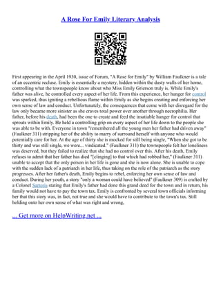 A Rose For Emily Literary Analysis
First appearing in the April 1930, issue of Forum, "A Rose for Emily" by William Faulkner is a tale
of an eccentric recluse. Emily is essentially a mystery, hidden within the dusty walls of her home,
controlling what the townspeople know about who Miss Emily Grierson truly is. While Emily's
father was alive, he controlled every aspect of her life. From this experience, her hunger for control
was sparked, thus igniting a rebellious flame within Emily as she begins creating and enforcing her
own sense of law and conduct. Unfortunately, the consequences that come with her disregard for the
law only became more sinister as she craves total power over another through necrophilia. Her
father, before his death, had been the one to create and feed the insatiable hunger for control that
sprouts within Emily. He held a controlling grip on every aspect of her life down to the people she
was able to be with. Everyone in town "remembered all the young men her father had driven away"
(Faulkner 311) stripping her of the ability to marry of surround herself with anyone who would
potentially care for her. At the age of thirty she is mocked for still being single, "When she got to be
thirty and was still single, we were... vindicated." (Faulkner 311) the townspeople felt her loneliness
was deserved, but they failed to realize that she had no control over this. After his death, Emily
refuses to admit that her father has died "[clinging] to that which had robbed her," (Faulkner 311)
unable to accept that the only person in her life is gone and she is now alone. She is unable to cope
with the sudden lack of a patriarch in her life, thus taking on the role of the patriarch as the story
progresses. After her father's death, Emily begins to rebel, enforcing her own sense of law and
conduct. During her youth, a story "only a woman could have believed" (Faulkner 309) is crafted by
a Colonel Sartoris stating that Emily's father had done this grand deed for the town and in return, his
family would not have to pay the town tax. Emily is confronted by several town officials informing
her that this story was, in fact, not true and she would have to contribute to the town's tax. Still
holding onto her own sense of what was right and wrong,
... Get more on HelpWriting.net ...
 