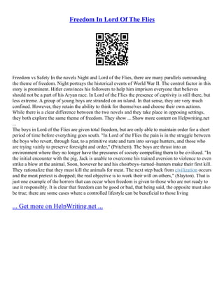 Freedom In Lord Of The Flies
Freedom vs Safety In the novels Night and Lord of the Flies, there are many parallels surrounding
the theme of freedom. Night portrays the historical events of World War II. The control factor in this
story is prominent. Hitler convinces his followers to help him imprison everyone that believes
should not be a part of his Aryan race. In Lord of the Flies the presence of captivity is still there, but
less extreme. A group of young boys are stranded on an island. In that sense, they are very much
confined. However, they retain the ability to think for themselves and choose their own actions.
While there is a clear difference between the two novels and they take place in opposing settings,
they both explore the same theme of freedom. They show ... Show more content on Helpwriting.net
...
The boys in Lord of the Flies are given total freedom, but are only able to maintain order for a short
period of time before everything goes south. "In Lord of the Flies the pain is in the struggle between
the boys who revert, through fear, to a primitive state and turn into savage hunters, and those who
are trying vainly to preserve foresight and order," (Pritchett). The boys are thrust into an
environment where they no longer have the pressures of society compelling them to be civilized. "In
the initial encounter with the pig, Jack is unable to overcome his trained aversion to violence to even
strike a blow at the animal. Soon, however he and his choirboys–turned–hunters make their first kill.
They rationalize that they must kill the animals for meat. The next step back from civilization occurs
and the meat pretext is dropped; the real objective is to work their will on others," (Slayton). That is
just one example of the horrors that can occur when freedom is given to those who are not ready to
use it responsibly. It is clear that freedom can be good or bad, that being said, the opposite must also
be true; there are some cases where a controlled lifestyle can be beneficial to those living
... Get more on HelpWriting.net ...
 