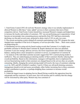 Total Forms Control Case Summary
1. Total Forms Control (TFC) fit well into Western's strategy when it was initially implemented. It
allowed Western to offer these "value–added" services to their customers that most of their
competitors did not. Total Forms Control should have increased Western's margins and helped them
to increase the loyalty and number of customers. TFC was not performing up to expectations. It had
become an increasingly time consuming process and profits from TFC had been consistently
declining over the past several years, projected to drop a total of 14% in only two years.
2. The current accounting system charged all customers participating in the TFC program the same
standard rates regardless of the level or frequency of services provided. There ... Show more content
on Helpwriting.net ...
4. Distributing services using activity based costing reveals that Customer A is a highly more
profitable consumer to Western than Customer B, despite identical net sales (see attached).
Customer A uses less storage, delivery services, has fewer requisitions and a smaller inventory
balance, making them a more inexpensive customer to service, in comparison to Customer B.
5. An analysis of the individual customer accounts suggest that TFC's current pricing model is
ineffective. They are undercharging an alarming number of their customers thereby reducing their
overall profitability. Based on this information, managers will hopefully elect to implement the
services based pricing model so that customers are charged based on the services they are actually
consuming. Ideally, changing the current pricing model will resolve the issue of customers reducing
profit by 140% and 60% (Exhibit 8, numbers 3 and 4). If there are still profit draining customers,
management should revisit and assess accordingly, either further increasing fees to those customers
so their contribution is positive, or perhaps dropping these customers to increase overall
profitability.
6. I think the largest issues in adopting Service Based Pricing would be the opposition from the
salespeople and the customers. In most cases, fees will increase and it's unlikely that this change
will be welcomed by either party. Western may lose customers if
... Get more on HelpWriting.net ...
 