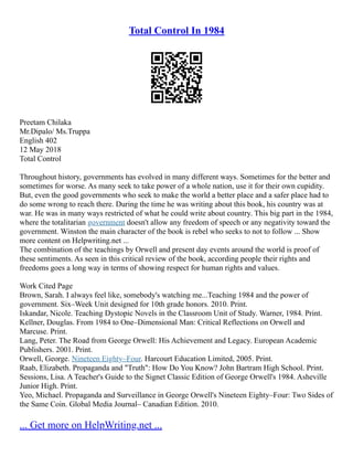 Total Control In 1984
Preetam Chilaka
Mr.Dipalo/ Ms.Truppa
English 402
12 May 2018
Total Control
Throughout history, governments has evolved in many different ways. Sometimes for the better and
sometimes for worse. As many seek to take power of a whole nation, use it for their own cupidity.
But, even the good governments who seek to make the world a better place and a safer place had to
do some wrong to reach there. During the time he was writing about this book, his country was at
war. He was in many ways restricted of what he could write about country. This big part in the 1984,
where the totalitarian government doesn't allow any freedom of speech or any negativity toward the
government. Winston the main character of the book is rebel who seeks to not to follow ... Show
more content on Helpwriting.net ...
The combination of the teachings by Orwell and present day events around the world is proof of
these sentiments. As seen in this critical review of the book, according people their rights and
freedoms goes a long way in terms of showing respect for human rights and values.
Work Cited Page
Brown, Sarah. I always feel like, somebody's watching me...Teaching 1984 and the power of
government. Six–Week Unit designed for 10th grade honors. 2010. Print.
Iskandar, Nicole. Teaching Dystopic Novels in the Classroom Unit of Study. Warner, 1984. Print.
Kellner, Douglas. From 1984 to One–Dimensional Man: Critical Reflections on Orwell and
Marcuse. Print.
Lang, Peter. The Road from George Orwell: His Achievement and Legacy. European Academic
Publishers. 2001. Print.
Orwell, George. Nineteen Eighty–Four. Harcourt Education Limited, 2005. Print.
Raab, Elizabeth. Propaganda and "Truth": How Do You Know? John Bartram High School. Print.
Sessions, Lisa. A Teacher's Guide to the Signet Classic Edition of George Orwell's 1984. Asheville
Junior High. Print.
Yeo, Michael. Propaganda and Surveillance in George Orwell's Nineteen Eighty–Four: Two Sides of
the Same Coin. Global Media Journal– Canadian Edition. 2010.
... Get more on HelpWriting.net ...
 
