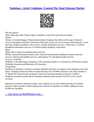 Vodafone : Airtel, Vodafone, Control The Total Telecom Market
The key players
Three major providers Telstra, Optus, Vodafone, control the total telecom market.
Telstra
Telstra is Australia Biggest Telecommunications Company that offers a full range of telecom
services throughout Australia. Telstra provides basic access services to homes and businesses. Local
and long–distance telephone calls services, mobile and Internet services. Telstra has 3.5 million
broadband subscribers and over 15 million mobile telephony subscribers.
Optus
Optus offer a range of communications services:
Mobile, national and long–distance calls, local and international telephony, business network
services, Internet and satellite services, subscription TV and digital media services.
Vodafone Australia
Vodafone is the third largest company in the Australian market; it is formed as a 50/50 joint venture
(Vodafone Australia and Hutchison 3G Australia)
Competition:
Vodafone in Australia is facing a customer departure that does not appear to be changing in the near
future. Vodafone financial results revealed that they lost 128,000 customers in the three months to
31 March 2012 that puts the company's total local customer numbers at about 6.7 million.
Vodafone revealed recently that its Australian operation had recently lost 8.8% of its overall
revenues.
Optus has revealed its financial results, and it appears to see only modest growth in its mobile
business. Optus growth is stable adding same amount of customers in mobile, adding on some
82,000 new postpaid
... Get more on HelpWriting.net ...
 