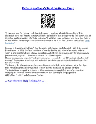 Defining Goffman's Total Institution Essay
To examine how far Lennox castle hospital was an example of what Goffman called a 'Total
Institution' I will first need to explore Goffman's definition of this, along with the four factors that he
identified as characteristics of a 'Total institution' I will then go on to discuss how these four factors
fit with Lennox castle hospital and determine whether or not it fell into Goffman's model of a 'Total
Institution.'
In order to discuss how Goffman's four factors fit with Lennox castle hospital I will first examine
his definition. In 1961 Goffman stated that a 'total institution' "is a place of residence and work
where a large number of like–situated individuals, cut off from the wider society for an appreciable
period of time, together ... Show more content on Helpwriting.net ...
Binary management, when staff and residents are kept separate by two different sets of rules; staff
member's felt superior to residents and maintain a social distance between them allowing staff to
feel empowered.
The inmate role, all residents are discouraged from keeping links to their former roles; they lose
their personal identity and are given an identity that the institution has chosen for them.
The institutional perspective in time a resident may come to accept their loss of self identity;
everyday life revolves around the institution rather than centring on the people in it.
(k101, Unit 7, p 107) and (Jones and Fowles,
... Get more on HelpWriting.net ...
 