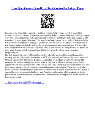 How Does George Orwell Use Total Control In Animal Farm
Imagine being convicted of a crime you did not commit. When you go to testify against the
accusation, there is evidence that proves you are guilty. Faked evidence. Photos of you in places you
were not. Forged documents with your signature on them. You are found guilty and charged to life
in prison. For crimes you did not do. This was the reality of almost twenty million Russians during
half a century during the Soviet reign. Government officials would fake photos, documents and in
one instance get the nazis to lie and say the person in question was a spy for them. This was all so
none of the arrests would look like they were faked or just because the party disliked the person or
their ideas. George Orwell portrayed how this tactic was used ... Show more content on
Helpwriting.net ...
But that was merely a piece of furtive knowledge, which he happened to possess because his
memory was not satisfactorily under control. Officially the change of partners had never happened.
Oceania was at war with Eurasia: therefore Oceania had always been at war with Eurasia. The
enemy of the moment always represented absolute evil, and it followed that any past or future
agreement with him was impossible." We also see how some strong individuals are able to hold onto
their memories and resist the censored propaganda put out by the regime. These are people who
refuse to believe what the regime wants them to because like Winston, they don't trust the regime. In
Animal farm, we see the animals always trust Napoleon and the pigs, which makes their rise to
power easier. In both the russian revolution and 1984 we see the rise to power is harder because of
these strong willed
... Get more on HelpWriting.net ...
 