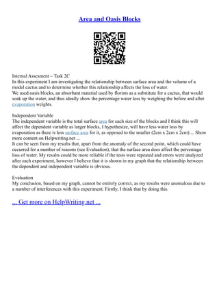 Area and Oasis Blocks
Internal Assesment – Task 2C
In this experiment I am investigating the relationship between surface area and the volume of a
model cactus and to determine whether this relationship affects the loss of water.
We used oasis blocks, an absorbant material used by florists as a substitute for a cactus, that would
soak up the water, and thus ideally show the percentage water loss by weighing the before and after
evaporation weights.
Independent Variable
The independent variable is the total surface area for each size of the blocks and I think this will
affect the dependent variable as larger blocks, I hypothesize, will have less water loss by
evaporation as there is less surface area for it, as opposed to the smaller (2cm x 2cm x 2cm) ... Show
more content on Helpwriting.net ...
It can be seen from my results that, apart from the anomaly of the second point, which could have
occurred for a number of reasons (see Evaluation), that the surface area does affect the percentage
loss of water. My results could be more reliable if the tests were repeated and errors were analyzed
after each experiment, however I believe that it is shown in my graph that the relationship between
the dependent and independent variable is obvious.
Evaluation
My conclusion, based on my graph, cannot be entirely correct, as my results were anomalous due to
a number of interferences with this experiment. Firstly, I think that by doing this
... Get more on HelpWriting.net ...
 