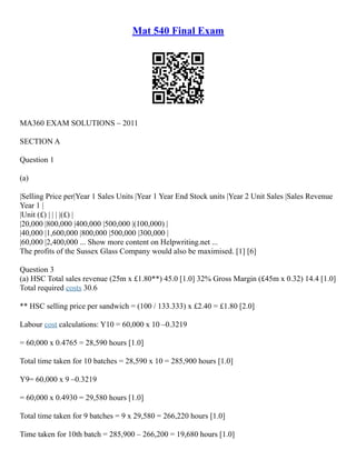 Mat 540 Final Exam
MA360 EXAM SOLUTIONS – 2011
SECTION A
Question 1
(a)
|Selling Price per|Year 1 Sales Units |Year 1 Year End Stock units |Year 2 Unit Sales |Sales Revenue
Year 1 |
|Unit (£) | | | |(£) |
|20,000 |800,000 |400,000 |500,000 |(100,000) |
|40,000 |1,600,000 |800,000 |500,000 |300,000 |
|60,000 |2,400,000 ... Show more content on Helpwriting.net ...
The profits of the Sussex Glass Company would also be maximised. [1] [6]
Question 3
(a) HSC Total sales revenue (25m x £1.80**) 45.0 [1.0] 32% Gross Margin (£45m x 0.32) 14.4 [1.0]
Total required costs 30.6
** HSC selling price per sandwich = (100 / 133.333) x £2.40 = £1.80 [2.0]
Labour cost calculations: Y10 = 60,000 x 10 –0.3219
= 60,000 x 0.4765 = 28,590 hours [1.0]
Total time taken for 10 batches = 28,590 x 10 = 285,900 hours [1.0]
Y9= 60,000 x 9 –0.3219
= 60,000 x 0.4930 = 29,580 hours [1.0]
Total time taken for 9 batches = 9 x 29,580 = 266,220 hours [1.0]
Time taken for 10th batch = 285,900 – 266,200 = 19,680 hours [1.0]
 