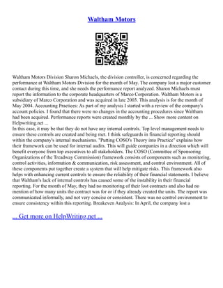 Waltham Motors
Waltham Motors Division Sharon Michaels, the division controller, is concerned regarding the
performance at Waltham Motors Division for the month of May. The company lost a major customer
contact during this time, and she needs the performance report analyzed. Sharon Michaels must
report the information to the corporate headquarters of Marco Corporation. Waltham Motors is a
subsidiary of Marco Corporation and was acquired in late 2003. This analysis is for the month of
May 2004. Accounting Practices: As part of my analysis I started with a review of the company's
account policies. I found that there were no changes in the accounting procedures since Waltham
had been acquired. Performance reports were created monthly by the ... Show more content on
Helpwriting.net ...
In this case, it may be that they do not have any internal controls. Top level management needs to
ensure these controls are created and being met. I think safeguards in financial reporting should
within the company's internal mechanisms. "Putting COSO's Theory into Practice" explains how
their framework can be used for internal audits. This will guide companies in a direction which will
benefit everyone from top executives to all stakeholders. The COSO (Committee of Sponsoring
Organizations of the Treadway Commission) framework consists of components such as monitoring,
control activities, information & communication, risk assessment, and control environment. All of
these components put together create a system that will help mitigate risks. This framework also
helps with enhancing current controls to ensure the reliability of their financial statements. I believe
that Waltham's lack of internal controls has caused some of the instability in their financial
reporting. For the month of May, they had no monitoring of their lost contracts and also had no
mention of how many units the contract was for or if they already created the units. The report was
communicated informally, and not very concise or consistent. There was no control environment to
ensure consistency within this reporting. Breakeven Analysis: In April, the company lost a
... Get more on HelpWriting.net ...
 