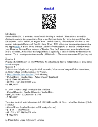 danshui
Introduction
Danshui Plant No.2 is a contract manufacturer locating in southern China and was assembles
electronic products for companies wishing to save labor costs and they are using semiskilled labor
for less than 1 dollar an hour. In August 2010, Danshui Plant No.2 in southern China has a 1 year
contract in the period between 1 June 2010 and 31 May 2011 with Apple incorporation to assemble
the Apple iPhone 4. Based on the contract, Danshui need to assemble 2.4 million iPhones within 1
year. However, Wentao Chen, manager of Danshui Plant No.2 was anxious about the plant is not
able to assemble 2.4 million as their expected and is operating at a loss when the third month of the
contract. Their current production was only 180,000 units ... Show more content on Helpwriting.net
...
Question 3
Prepare a flexible budget for 180,000 iPhone 4's and calculate flexible budget variances using actual
costs for August.
Question 4
Estimate material price and usage for flash memories, labor rate and usage (efficiency) variances,
and the overhead spending variance for August.
i. Direct Material Price Variance (Flash Memory)
= (Actual Price – Standard Price) Actual Quantity Purchased
= ( – $ 27.00) 180,000 units
= ($ 29.16 – $ 27.00) 180,000 units
= $ 388,800 U
ii. Direct Material Usage Variance (Flash Memory)
= (Actual Quantity – Standard Quantity) Standard Price
= (180,000 units – 200,000 units) $ 27.00
= $ 540,000 F
Therefore, the total material variance is $ 151,200 Favorable. iii. Direct Labor Rate Variance (Flash
Memory)
= (Actual Rate– Standard Rate) Actual Hours (production)
= ( – $ 13.11) 180,000 units
= ($ 17.18 – $ 13.11) 180,000 units
= $ 732,600 U
iv. Direct Labor Usage (Efficiency) Variance
 