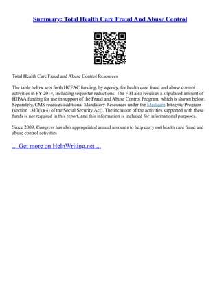Summary: Total Health Care Fraud And Abuse Control
Total Health Care Fraud and Abuse Control Resources
The table below sets forth HCFAC funding, by agency, for health care fraud and abuse control
activities in FY 2014, including sequester reductions. The FBI also receives a stipulated amount of
HIPAA funding for use in support of the Fraud and Abuse Control Program, which is shown below.
Separately, CMS receives additional Mandatory Resources under the Medicare Integrity Program
(section 1817(k)(4) of the Social Security Act). The inclusion of the activities supported with these
funds is not required in this report, and this information is included for informational purposes.
Since 2009, Congress has also appropriated annual amounts to help carry out health care fraud and
abuse control activities
... Get more on HelpWriting.net ...
 