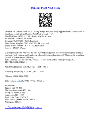 Danshui Plant No.2 Essay
Question for Danshui Plant No. 2 1. Using budget data, how many Apple iPhone 4's would have to
have been completed for Danshui Plant No.2 to break even?
Variable Costs: 187.89 + 13.11 + 1.06 = $202.06 per unit
Fixed Costs: $729,000 per month
Revenue: 41,240 / 200 = $206.2 per unit
Contribution Margin = 206.2 – 202.06 = $4.14 per unit
Break–even = 729,000 / 4.14 = 176,086.96 units
Answer : 176,087 iPhones
2. Using budget data, what was the total expected cost per unit if all manufacturing and shipping
overhead (both variable and fixed) were allocated to planned production? What was the actual cost
per unit of production and shipping?
Total Expected Cost per unit: 41,140,000 / ... Show more content on Helpwriting.net ...
128 F 22,563 22,824 261 U
Variable supplies and tools 11,257.20 11,305 47.80 U
Assembly and packing 2,359.80 3,092 732.20 U
Shipping 190.80 191 0.20 U
Total variable costs 36,370.80 37,412 1041.20 U
Fixed Costs:
Factory rent 400 400 –
Machine depreciation 150 150 –
Utility fee and taxes 52 52 –
Supervision 127_ 134 7___
Total Fixed Costs 729 736 7
Total costs 37,099.80 38,148 1048.20 U
Net Income $16.20
... Get more on HelpWriting.net ...
 