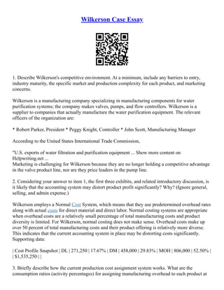 Wilkerson Case Essay
1. Describe Wilkerson's competitive environment. At a minimum, include any barriers to entry,
industry maturity, the specific market and production complexity for each product, and marketing
concerns.
Wilkerson is a manufacturing company specializing in manufacturing components for water
purification systems; the company makes valves, pumps, and flow controllers. Wilkerson is a
supplier to companies that actually manufacture the water purification equipment. The relevant
officers of the organization are:
* Robert Parker, President * Peggy Knight, Controller * John Scott, Manufacturing Manager
According to the United States International Trade Commission,
"U.S. exports of water filtration and purification equipment ... Show more content on
Helpwriting.net ...
Marketing is challenging for Wilkerson because they are no longer holding a competitive advantage
in the valve product line, nor are they price leaders in the pump line.
2. Considering your answer to item 1, the first three exhibits, and related introductory discussion, is
it likely that the accounting system may distort product profit significantly? Why? (Ignore general,
selling, and admin expense.)
Wilkerson employs a Normal Cost System, which means that they use predetermined overhead rates
along with actual costs for direct material and direct labor. Normal costing systems are appropriate
when overhead costs are a relatively small percentage of total manufacturing costs and product
diversity is limited. For Wilkerson, normal costing does not make sense. Overhead costs make up
over 50 percent of total manufacturing costs and their product offering is relatively more diverse.
This indicates that the current accounting system in place may be distorting costs significantly.
Supporting data:
| Cost Profile Snapshot | DL | 271,250 | 17.67% | DM | 458,000 | 29.83% | MOH | 806,000 | 52.50% |
| $1,535,250 | |
3. Briefly describe how the current production cost assignment system works. What are the
consumption ratios (activity percentages) for assigning manufacturing overhead to each product at
 