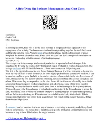A Brief Note On Business Management And Cost Costs
Economics
Gavin Clark
HND Business
1.
In the simplest term, total cost is all the costs incurred in the production of a product or the
engagement of an activity. Total costs are calculated through adding together the total fixed costs
and the total variable costs. Variable costs are costs that change based on the amount of goods
bought or the amount of services used. Fixed costs are costs that don't change each month due to
having no relationship with the amount of products produced.
TC=TVC+TFC
The average cost is the average total costs of production at a particular level of output. It is
calculated by dividing the total costs by the level of output produced in relation to production. The
average total cost will fall initially bottom ... Show more content on Helpwriting.net ...
The first is the barriers to entry for new firms. Because there are few firms operating in the market,
it can be very difficult to enter the market. In some highly profitable and competitive markets, it can
be near impossible to get a foothold in the market. Another characteristic is the interdependence of
firms. Because of the few number of firms operating, they need to take into account the actions the
others. This means they are dependent on the other firms. All the firms are affected by their rival's
actions for things like price, product specification and advertising. None of the firms can stop
observing the other businesses as this could leave them at a disadvantage in the way they operate.
With an oligopoly, the demand curve is both elastic and inelastic. If the demand curve is above the
kink, it is elastic. This is because if the firm attempts to put the price up, the other firms operating
will not follow them in doing so. If the demand curve is below the kink, it is inelastic. This is
because the other firms will follow them as customers will switch to the cheaper business, if they
don't demand to go down.
3.
A monopoly market structure is when a single business is operating in a market unchallenged and
without competition. This means that if people need a specific product or service there is only one
business to buy it form. This leads to the single business
... Get more on HelpWriting.net ...
 