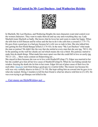Total Control In My Last Duchess, And Wuthering Heights
In Macbeth, My Last Duchess, and Wuthering Heights the men characters want total control over
the women characters. They want to make them do and say any and everything they say. Lady
Macbeth treats Macbeth so badly. She knows that he loves her and wants to make her happy. When
she tells him to kill Duncan and he refuse and she has to do it she calls him a coward (1.7.75–77).
He goes from a good guy to a bad guy because he's wife was so rude to him. She also talked him
into getting his best friend Banque killed (3.3.74–83). In the story "My Last Duchess" what made
the man so jealous? He didn't like the way that she smiled at every man that she saw (pg. 782 8–10).
In the painting on the wall her cheeks are red which means she was a bitch. His jealousy started to
make him do dumb things. What made him more upset was that she could fall in love so easily (pg.
782 21–23). ... Show more content on Helpwriting.net ...
She stayed in there because she was so in love with Heathcliff (chap.17). Edgar was married to her
but she couldn't give him all her love cause of Heathcliff (chap.9). When he was hiding outside her
window freezing the death she let him in her room. Edgar felt out of place cause of their love for
each other. Macbeth went from being a good guy to a warrior killer. The reason was because his
wife was very verbally abusive to him (1.7.9–10). She kept calling him an coward into he gave in to
what she wanted. Hiring 2 murders to kill his best friend is what her abusive told him to (3.2.45). He
was even trying to get Banque son killed in the
... Get more on HelpWriting.net ...
 