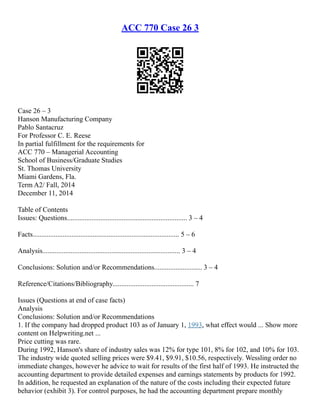 ACC 770 Case 26 3
Case 26 – 3
Hanson Manufacturing Company
Pablo Santacruz
For Professor C. E. Reese
In partial fulfillment for the requirements for
ACC 770 – Managerial Accounting
School of Business/Graduate Studies
St. Thomas University
Miami Gardens, Fla.
Term A2/ Fall, 2014
December 11, 2014
Table of Contents
Issues: Questions.................................................................... 3 – 4
Facts................................................................................... 5 – 6
Analysis.............................................................................. 3 – 4
Conclusions: Solution and/or Recommendations........................... 3 – 4
Reference/Citations/Bibliography.............................................. 7
Issues (Questions at end of case facts)
Analysis
Conclusions: Solution and/or Recommendations
1. If the company had dropped product 103 as of January 1, 1993, what effect would ... Show more
content on Helpwriting.net ...
Price cutting was rare.
During 1992, Hanson's share of industry sales was 12% for type 101, 8% for 102, and 10% for 103.
The industry wide quoted selling prices were $9.41, $9.91, $10.56, respectively. Wessling order no
immediate changes, however he advice to wait for results of the first half of 1993. He instructed the
accounting department to provide detailed expenses and earnings statements by products for 1992.
In addition, he requested an explanation of the nature of the costs including their expected future
behavior (exhibit 3). For control purposes, he had the accounting department prepare monthly
 
