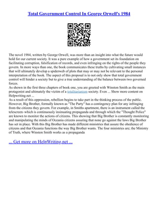 Total Government Control In George Orwell's 1984
The novel 1984, written by George Orwell, was more than an insight into what the future would
hold for our current society. It was a pure example of how a government set its foundation on
facilitating corruption, falsification of records, and even infringing on the rights of the people they
govern. In more ways than one, the book communicates these truths by cultivating small instances
that will ultimately develop a spiderweb of plots that may or may not be relevant to the personal
interpretation of the book. The aspect of this proposal is to not only show that total government
control will hinder a society but to give a true understanding of the balance between two governed
forces.
As shown in the first three chapters of book one, you are greeted with Winston Smith as the main
protagonist and ultimately the victim of a totalitarianism society. Even ... Show more content on
Helpwriting.net ...
As a result of this oppression, rebellion begins to take part in the thinking process of the public.
However, Big Brother, formally known as "The Party" has a contingency plan for any infringing
from the citizens they govern. For example, in Smiths apartment, there is an instrument called the
telescreen–which is continuously insinuating propaganda and through which the "Thought Police"
are known to monitor the actions of citizens. This showing that Big Brother is constantly monitoring
and manipulating the minds of Oceania citizens assuring that none go against the laws Big Brother
has set in place. With this Big Brother has made different ministries that assure the obedience of
citizens and that Oceania functions the way Big Brother wants. The four ministries are; the Ministry
of Truth, where Winston Smith works as a propaganda
... Get more on HelpWriting.net ...
 