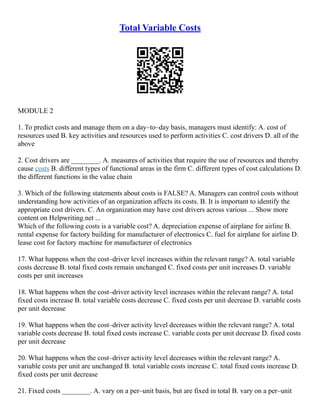 Total Variable Costs
MODULE 2
1. To predict costs and manage them on a day–to–day basis, managers must identify: A. cost of
resources used B. key activities and resources used to perform activities C. cost drivers D. all of the
above
2. Cost drivers are ________. A. measures of activities that require the use of resources and thereby
cause costs B. different types of functional areas in the firm C. different types of cost calculations D.
the different functions in the value chain
3. Which of the following statements about costs is FALSE? A. Managers can control costs without
understanding how activities of an organization affects its costs. B. It is important to identify the
appropriate cost drivers. C. An organization may have cost drivers across various ... Show more
content on Helpwriting.net ...
Which of the following costs is a variable cost? A. depreciation expense of airplane for airline B.
rental expense for factory building for manufacturer of electronics C. fuel for airplane for airline D.
lease cost for factory machine for manufacturer of electronics
17. What happens when the cost–driver level increases within the relevant range? A. total variable
costs decrease B. total fixed costs remain unchanged C. fixed costs per unit increases D. variable
costs per unit increases
18. What happens when the cost–driver activity level increases within the relevant range? A. total
fixed costs increase B. total variable costs decrease C. fixed costs per unit decrease D. variable costs
per unit decrease
19. What happens when the cost–driver activity level decreases within the relevant range? A. total
variable costs decrease B. total fixed costs increase C. variable costs per unit decrease D. fixed costs
per unit decrease
20. What happens when the cost–driver activity level decreases within the relevant range? A.
variable costs per unit are unchanged B. total variable costs increase C. total fixed costs increase D.
fixed costs per unit decrease
21. Fixed costs ________. A. vary on a per–unit basis, but are fixed in total B. vary on a per–unit
 