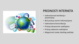 PREDNOSTI INTERNETA
• Jednostavnost korištenja i
povezivanja
• Brži pristup raznim informacijama
• Jednostavna komunikacija
• Pristup obrazovnim sadržajima
• Pristup zabavnim sadržajima
• Mogućnost izrade vlastitog sadržaja
 