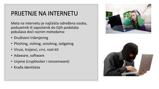 PRIJETNJE NA INTERNETU
Meta na internetu je najčešće određena osoba,
poduzetnik ili zaposlenik do čijih podataka
pokušava doći raznim metodama:
• Društveni inženjering
• Phishing, vishing, smishing, tailgating
• Virusi, trojanci, crvi, root kit
• Adaware, software
• Ucjene (cryptlocker i ransomware)
• Krađa identiteta
 