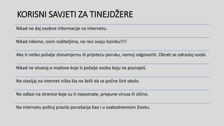 KORISNI SAVJETI ZA TINEJDŽERE
Nikad ne daj osobne informacije na internetu.
Nikad nikome, osim roditeljima, ne reci svoju lozinku!!!!
Ako ti netko pošalje zlonamjernu ili prijeteću poruku, nemoj odgovoriti. Obrati se odrasloj osobi.
Nikad ne otvaraj e-mailove koje ti pošalje osoba koju ne poznaješ.
Ne stavljaj na internet ništa šta ne želiš da se počne širit okolo.
Ne odlazi na stranice koje su ti nepoznate, prepune virusa ili slično.
Na internetu poštuj pravila ponašanja kao i u svakodnevnom životu.
 