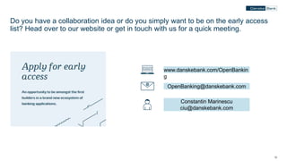 12
Do you have a collaboration idea or do you simply want to be on the early access
list? Head over to our website or get in touch with us for a quick meeting.
www.danskebank.com/OpenBankin
g
OpenBanking@danskebank.com
Constantin Marinescu
ciu@danskebank.com
 