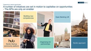 77
Organising to capture opportunities
A number of initiatives are set in motion to capitalise on opportunities
- The APIs are only an enabler
Nordic Startup
community platform
Building new
competencies
Organising for
partnerships
Open Banking UK
Nordic approach
 