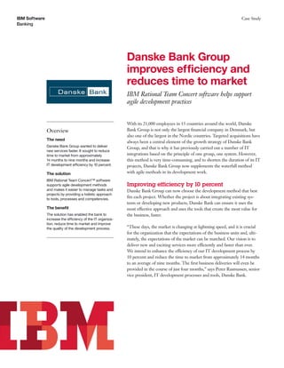 IBM Software                                                                                                                 Case Study
Banking




                                                             Danske Bank Group
                                                             improves efficiency and
                                                             reduces time to market
                                                             IBM Rational Team Concert software helps support
                                                             agile development practices


                                                             With its 21,000 employees in 15 countries around the world, Danske
               Overview                                      Bank Group is not only the largest ﬁnancial company in Denmark, but
                                                             also one of the largest in the Nordic countries. Targeted acquisitions have
               The need
                                                             always been a central element of the growth strategy of Danske Bank
               Danske Bank Group wanted to deliver           Group, and that is why it has previously carried out a number of IT
               new services faster. It sought to reduce
               time to market from approximately             integrations based on the principle of one group, one system. However,
               14 months to nine months and increase         this method is very time-consuming, and to shorten the duration of its IT
               IT development efficiency by 10 percent.      projects, Danske Bank Group now supplements the waterfall method
               The solution                                  with agile methods in its development work.
               IBM Rational Team Concert™ software
               supports agile development methods            Improving efficiency by 10 percent
               and makes it easier to manage tasks and       Danske Bank Group can now choose the development method that best
               projects by providing a holistic approach
               to tools, processes and competencies.
                                                             ﬁts each project. Whether the project is about integrating existing sys-
                                                             tems or developing new products, Danske Bank can ensure it uses the
               The beneﬁt                                    most effective approach and uses the tools that create the most value for
               The solution has enabled the bank to          the business, faster.
               increase the efficiency of the IT organiza-
               tion, reduce time to market and improve
               the quality of the development process.       “These days, the market is changing at lightning speed, and it is crucial
                                                             for the organization that the expectations of the business units and, ulti-
                                                             mately, the expectations of the market can be matched. Our vision is to
                                                             deliver new and exciting services more efficiently and faster than ever.
                                                             We intend to enhance the efficiency of our IT development process by
                                                             10 percent and reduce the time to market from approximately 14 months
                                                             to an average of nine months. The ﬁrst business deliveries will even be
                                                             provided in the course of just four months,” says Peter Rasmussen, senior
                                                             vice president, IT development processes and tools, Danske Bank.
 