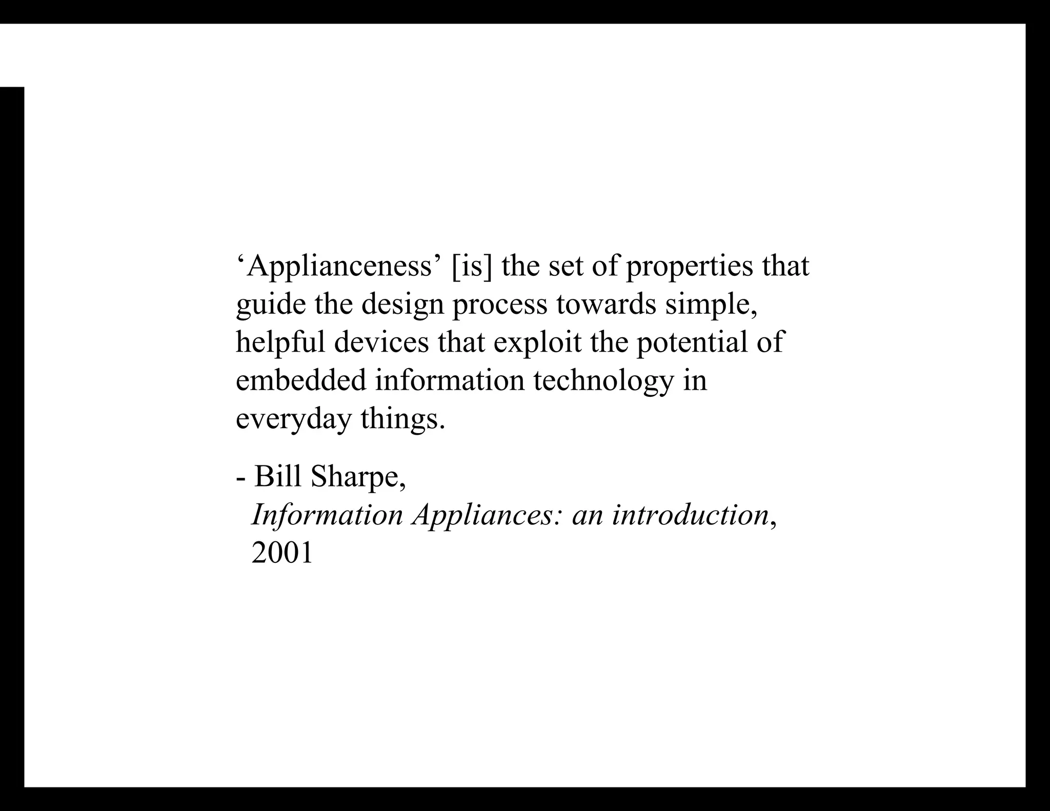 ‘Applianceness’ [is] the set of properties that guide the design process towards simple, helpful devices that exploit the potential of embedded information technology in everyday things. - Bill Sharpe,   Information Appliances: an introduction ,   2001 