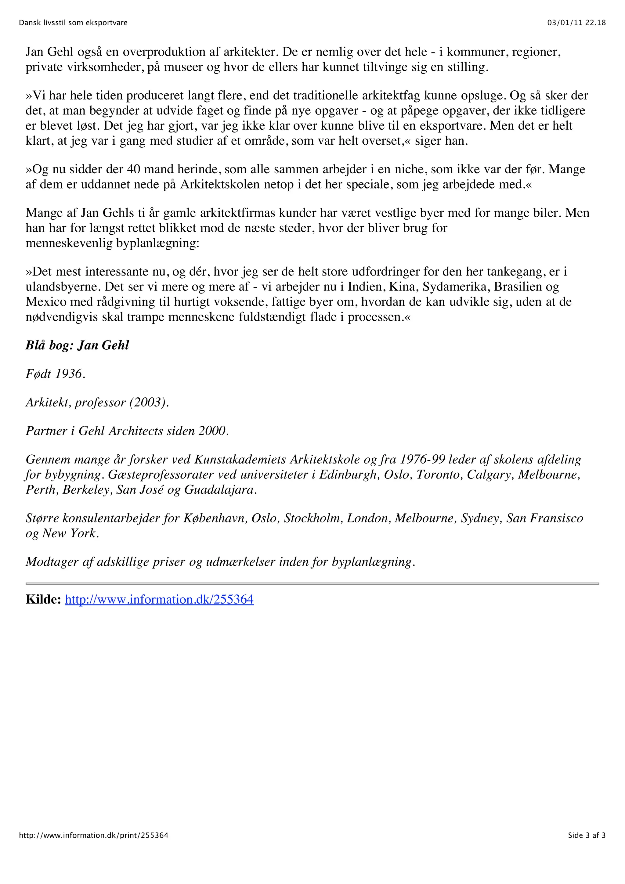 Dansk livsstil som eksportvare                                                                     03/01/11 22.18



 Jan Gehl også en overproduktion af arkitekter. De er nemlig over det hele - i kommuner, regioner,
 private virksomheder, på museer og hvor de ellers har kunnet tiltvinge sig en stilling.

 »Vi har hele tiden produceret langt flere, end det traditionelle arkitektfag kunne opsluge. Og så sker der
 det, at man begynder at udvide faget og finde på nye opgaver - og at påpege opgaver, der ikke tidligere
 er blevet løst. Det jeg har gjort, var jeg ikke klar over kunne blive til en eksportvare. Men det er helt
 klart, at jeg var i gang med studier af et område, som var helt overset,« siger han.

 »Og nu sidder der 40 mand herinde, som alle sammen arbejder i en niche, som ikke var der før. Mange
 af dem er uddannet nede på Arkitektskolen netop i det her speciale, som jeg arbejdede med.«

 Mange af Jan Gehls ti år gamle arkitektfirmas kunder har været vestlige byer med for mange biler. Men
 han har for længst rettet blikket mod de næste steder, hvor der bliver brug for
 menneskevenlig byplanlægning:

 »Det mest interessante nu, og dér, hvor jeg ser de helt store udfordringer for den her tankegang, er i
 ulandsbyerne. Det ser vi mere og mere af - vi arbejder nu i Indien, Kina, Sydamerika, Brasilien og
 Mexico med rådgivning til hurtigt voksende, fattige byer om, hvordan de kan udvikle sig, uden at de
 nødvendigvis skal trampe menneskene fuldstændigt flade i processen.«

 Blå bog: Jan Gehl

 Født 1936.

 Arkitekt, professor (2003).

 Partner i Gehl Architects siden 2000.

 Gennem mange år forsker ved Kunstakademiets Arkitektskole og fra 1976-99 leder af skolens afdeling
 for bybygning. Gæsteprofessorater ved universiteter i Edinburgh, Oslo, Toronto, Calgary, Melbourne,
 Perth, Berkeley, San José og Guadalajara.

 Større konsulentarbejder for København, Oslo, Stockholm, London, Melbourne, Sydney, San Fransisco
 og New York.

 Modtager af adskillige priser og udmærkelser inden for byplanlægning.

 Kilde: http://www.information.dk/255364




http://www.information.dk/print/255364                                                                  Side 3 af 3
 
