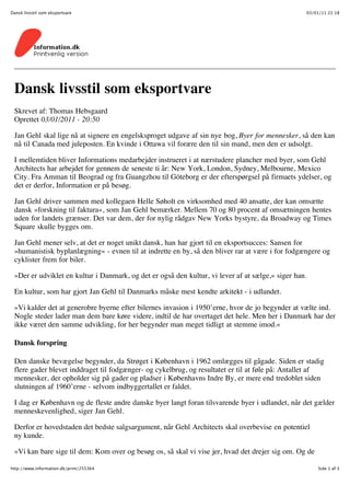 Dansk livsstil som eksportvare                                                                    03/01/11 22.18




 Dansk livsstil som eksportvare
 Skrevet af: Thomas Hebsgaard
 Oprettet 03/01/2011 - 20:50

 Jan Gehl skal lige nå at signere en engelsksproget udgave af sin nye bog, Byer for mennesker, så den kan
 nå til Canada med juleposten. En kvinde i Ottawa vil forære den til sin mand, men den er udsolgt.

 I mellemtiden bliver Informations medarbejder instrueret i at nærstudere plancher med byer, som Gehl
 Architects har arbejdet for gennem de seneste ti år: New York, London, Sydney, Melbourne, Mexico
 City. Fra Amman til Beograd og fra Guangzhou til Göteborg er der efterspørgsel på firmaets ydelser, og
 det er derfor, Information er på besøg.

 Jan Gehl driver sammen med kollegaen Helle Søholt en virksomhed med 40 ansatte, der kan omsætte
 dansk »forskning til faktura«, som Jan Gehl bemærker. Mellem 70 og 80 procent af omsætningen hentes
 uden for landets grænser. Det var dem, der for nylig rådgav New Yorks bystyre, da Broadway og Times
 Square skulle bygges om.

 Jan Gehl mener selv, at det er noget unikt dansk, han har gjort til en eksportsucces: Sansen for
 »humanistisk byplanlægning« - evnen til at indrette en by, så den bliver rar at være i for fodgængere og
 cyklister frem for biler.

 »Der er udviklet en kultur i Danmark, og det er også den kultur, vi lever af at sælge,« siger han.

 En kultur, som har gjort Jan Gehl til Danmarks måske mest kendte arkitekt - i udlandet.

 »Vi kalder det at generobre byerne efter bilernes invasion i 1950’erne, hvor de jo begynder at vælte ind.
 Nogle steder lader man dem bare køre videre, indtil de har overtaget det hele. Men her i Danmark har der
 ikke været den samme udvikling, for her begynder man meget tidligt at stemme imod.«

 Dansk forspring

 Den danske bevægelse begynder, da Strøget i København i 1962 omlægges til gågade. Siden er stadig
 flere gader blevet inddraget til fodgænger- og cykelbrug, og resultatet er til at føle på: Antallet af
 mennesker, der opholder sig på gader og pladser i Københavns Indre By, er mere end tredoblet siden
 slutningen af 1960’erne - selvom indbyggertallet er faldet.

 I dag er København og de fleste andre danske byer langt foran tilsvarende byer i udlandet, når det gælder
 menneskevenlighed, siger Jan Gehl.

 Derfor er hovedstaden det bedste salgsargument, når Gehl Architects skal overbevise en potentiel
 ny kunde.

 »Vi kan bare sige til dem: Kom over og besøg os, så skal vi vise jer, hvad det drejer sig om. Og de

http://www.information.dk/print/255364                                                                 Side 1 af 3
 