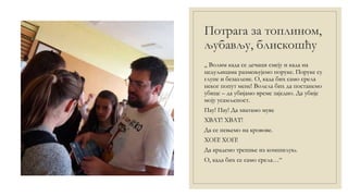 Потрага за топлином,
љубављу, блискошћу
„ Волим када се дечаци смеју и када на
цедуљицама размењујемо поруке. Поруке су
глупе и безазлене. О, када бих само срела
неког попут мене! Волела бих да постанемо
убице – да убијамо време заједно. Да убије
моју усамљеност.
Пау! Пау! Да хватамо муве
ХВАТ! ХВАТ!
Да се пењемо на кровове.
ХОП! ХОП!
Да крадемо трешње из комшилука.
О, када бих се само срела…“
 