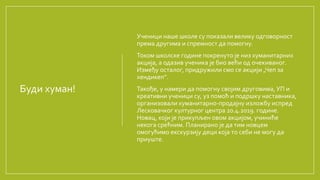 Буди хуман!
Ученици наше школе су показали велику одговорност
према другима и спремност да помогну.
Током школске године покренуто је низ хуманитарних
акција, а одазив ученика је био већи од очекиваног.
Између осталог, придружили смо се акцији „Чеп за
хендикеп“.
Такође, у намери да помогну својим друговима, УП и
креативни ученици су, уз помоћ и подршку наставника,
организовали хуманитарно-продајну изложбу испред
Лесковачког културног центра 20.4.2019. године.
Новац, који је прикупљен овом акцијом, учиниће
некога срећним. Планирано је да тим новцем
омогућимо екскурзију деци која то себи не могу да
приуште.
 