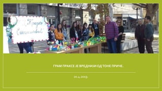 ГРАМ ПРАКСЕ ЈЕ ВРЕДНИЈИОДТОНЕ ПРИЧЕ.
20.4.2019.
 