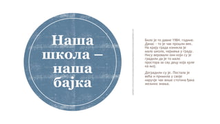 Било је то давне 1984. године.
Данас – то је чак прошли век.
На крају града изникла је
мала школа, најмања у граду.
Нису веровали они који су је
градили да је то мало
простора за сву децу која хрле
ка њој.
Доградили су је. Постала је
већа и примила у своје
наручје чак више стотина ђака
жељних знања.
Наша
школа –
наша
бајка
 