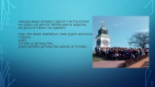 НИКАДА ВИШЕ НЕЋЕМО СЕДЕТИ У ИСТОЈ КЛУПИ
НИ ЈЕДНО ОД ДРУГОГ ПРЕПИСИВАТИ ЗАДАТКЕ,
НИ ДЕЛИТИ УЖИНУ НА ОДМОРУ.
НИЈЕ ОВО ВИШЕ ЗАВРШЕНА САМО ЈЕДНА ШКОЛСКА
ГОДИНА.
КАЖУ:
ГОТОВО ЈЕ ДЕТИЊСТВО.
ЈЕДНО ВЕЛИКО ДЕТИЊСТВО ДАНАС ЈЕ ГОТОВО.
 