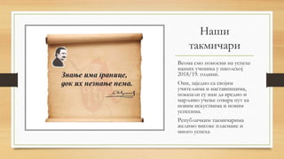 Наши
такмичари
Веома смо поносни на успехе
наших ученика у школској
2018/19. години.
Они, заједно са својим
учитељима и наставницима,
показали су нам да вредно и
марљиво учење отвара пут ка
новим искуствима и новим
успесима.
Републичким такмичарима
желимо високе пласмане и
много успеха..
 