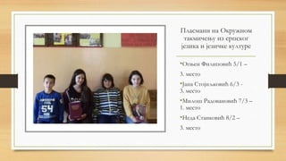 Пласмани на Окружном
такмичењу из српског
језика и језичке културе
•Огњен Филиповић 5/1 –
3. место
•Јана Стојиљковић 6/3 -
3. место
•Милош Радовановић 7/3 –
1. место
•Неда Станковић 8/2 –
3. место
 